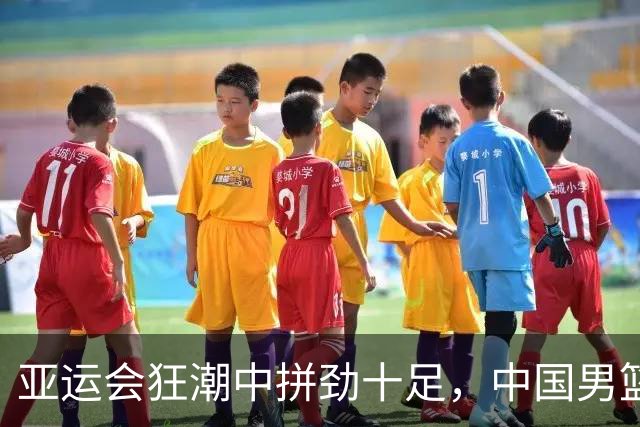 亚运会狂潮中拼劲十足，中国男篮奋力前行，但疲态显露！